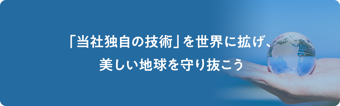 「当社独自の技術」を世界に拡げ、美しい地球を守り抜こう